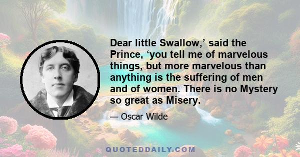 Dear little Swallow,’ said the Prince, ‘you tell me of marvelous things, but more marvelous than anything is the suffering of men and of women. There is no Mystery so great as Misery.