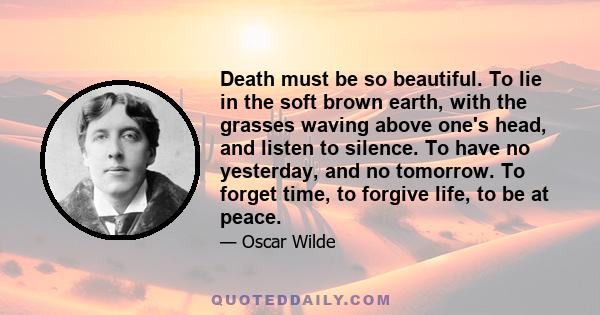 Death must be so beautiful. To lie in the soft brown earth, with the grasses waving above one's head, and listen to silence. To have no yesterday, and no tomorrow. To forget time, to forgive life, to be at peace.