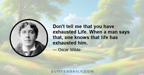 Don't tell me that you have exhausted Life. When a man says that, one knows that life has exhausted him.