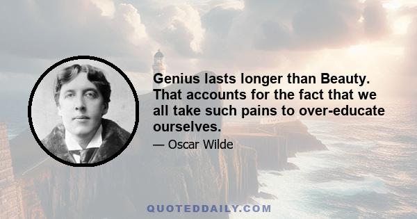 Genius lasts longer than Beauty. That accounts for the fact that we all take such pains to over-educate ourselves.