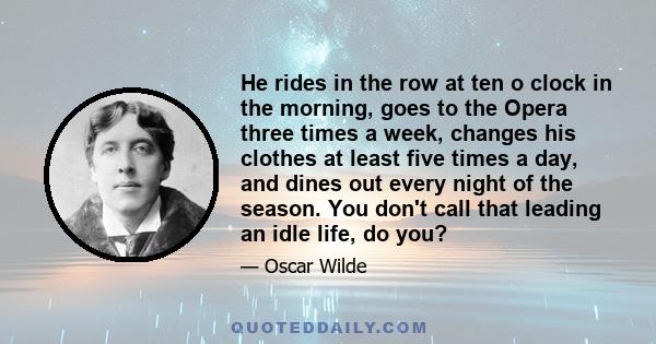 He rides in the row at ten o clock in the morning, goes to the Opera three times a week, changes his clothes at least five times a day, and dines out every night of the season. You don't call that leading an idle life,