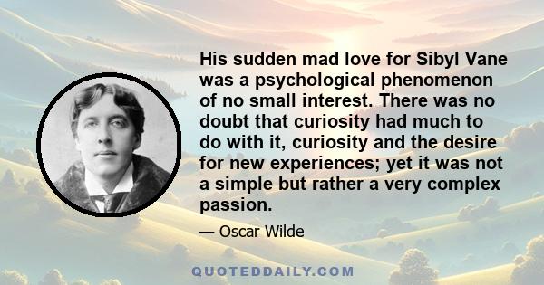 His sudden mad love for Sibyl Vane was a psychological phenomenon of no small interest. There was no doubt that curiosity had much to do with it, curiosity and the desire for new experiences; yet it was not a simple but 