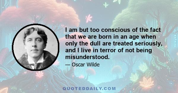 I am but too conscious of the fact that we are born in an age when only the dull are treated seriously, and I live in terror of not being misunderstood. Don't degrade me into the position of giving you useful