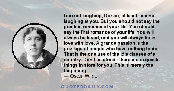 I am not laughing, Dorian; at least I am not laughing at you. But you should not say the greatest romance of your life. You should say the first romance of your life. You will always be loved, and you will always be in