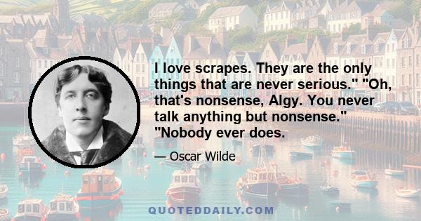 I love scrapes. They are the only things that are never serious. Oh, that's nonsense, Algy. You never talk anything but nonsense. Nobody ever does.