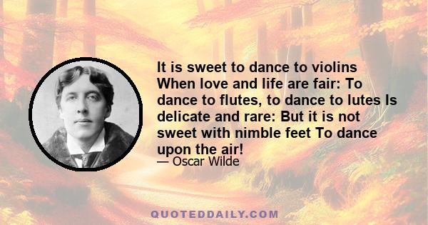 It is sweet to dance to violins When love and life are fair: To dance to flutes, to dance to lutes Is delicate and rare: But it is not sweet with nimble feet To dance upon the air!