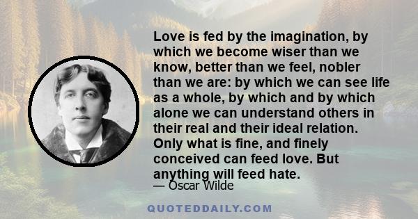 Love is fed by the imagination, by which we become wiser than we know, better than we feel, nobler than we are: by which we can see life as a whole, by which and by which alone we can understand others in their real and 