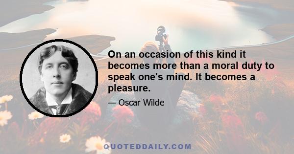 On an occasion of this kind it becomes more than a moral duty to speak one's mind. It becomes a pleasure.