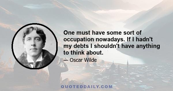 One must have some sort of occupation nowadays. If I hadn't my debts I shouldn't have anything to think about.