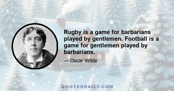 Rugby is a game for barbarians played by gentlemen. Football is a game for gentlemen played by barbarians.