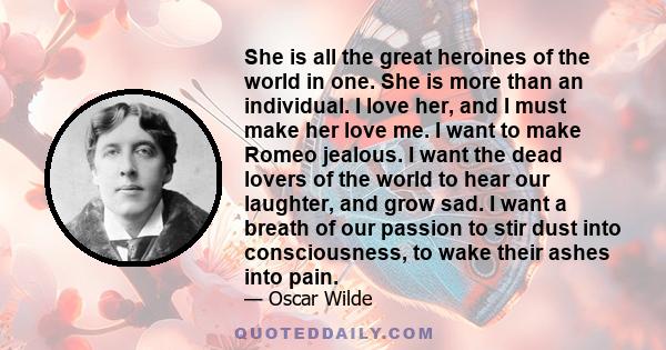 She is all the great heroines of the world in one. She is more than an individual. I love her, and I must make her love me. I want to make Romeo jealous. I want the dead lovers of the world to hear our laughter, and