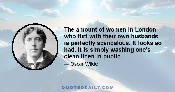 The amount of women in London who flirt with their own husbands is perfectly scandalous. It looks so bad. It is simply washing one's clean linen in public.