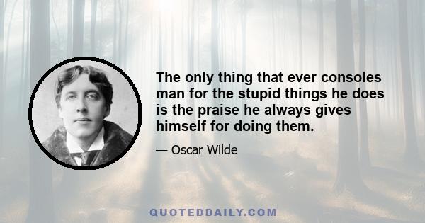 The only thing that ever consoles man for the stupid things he does is the praise he always gives himself for doing them.