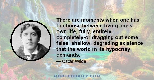 There are moments when one has to choose between living one's own life, fully, entirely, completely-or dragging out some false, shallow, degrading existence that the world in its hypocrisy demands.