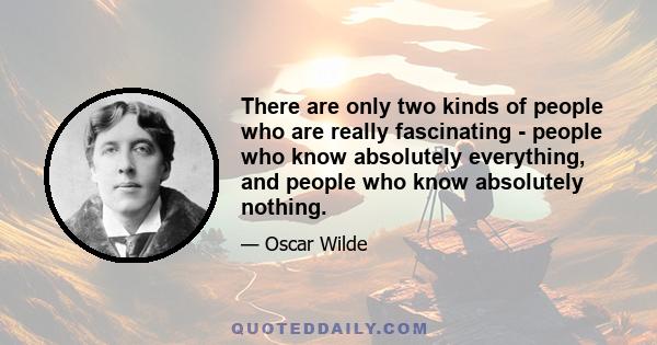 There are only two kinds of people who are really fascinating - people who know absolutely everything, and people who know absolutely nothing.