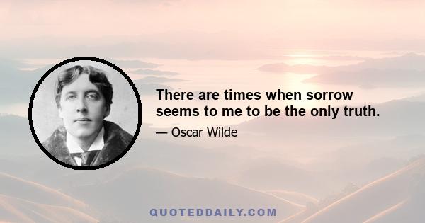 There are times when sorrow seems to me to be the only truth.