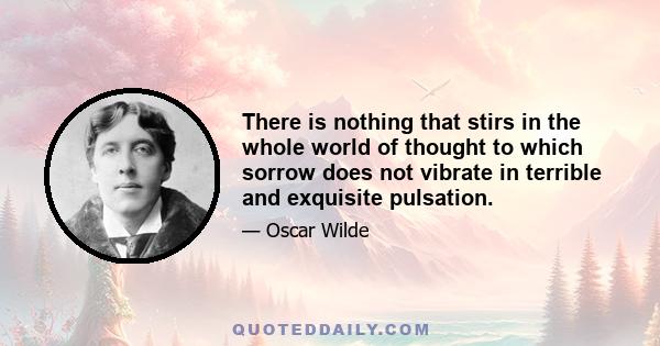 There is nothing that stirs in the whole world of thought to which sorrow does not vibrate in terrible and exquisite pulsation.