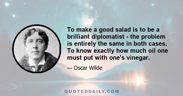 To make a good salad is to be a brilliant diplomatist - the problem is entirely the same in both cases. To know exactly how much oil one must put with one's vinegar.