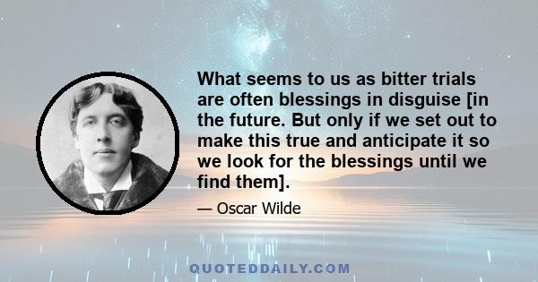 What seems to us as bitter trials are often blessings in disguise [in the future. But only if we set out to make this true and anticipate it so we look for the blessings until we find them].