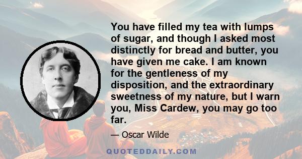 You have filled my tea with lumps of sugar, and though I asked most distinctly for bread and butter, you have given me cake. I am known for the gentleness of my disposition, and the extraordinary sweetness of my nature, 