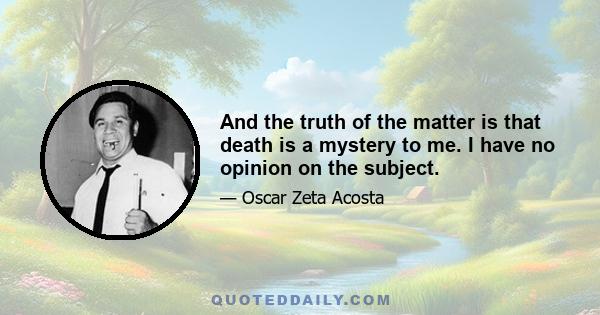 And the truth of the matter is that death is a mystery to me. I have no opinion on the subject.