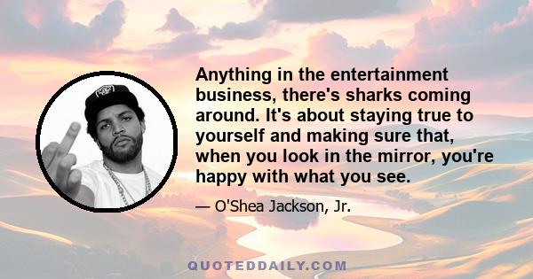 Anything in the entertainment business, there's sharks coming around. It's about staying true to yourself and making sure that, when you look in the mirror, you're happy with what you see.