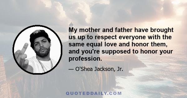 My mother and father have brought us up to respect everyone with the same equal love and honor them, and you're supposed to honor your profession.