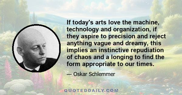 If today's arts love the machine, technology and organization, if they aspire to precision and reject anything vague and dreamy, this implies an instinctive repudiation of chaos and a longing to find the form