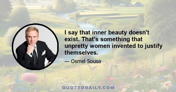 I say that inner beauty doesn't exist. That's something that unpretty women invented to justify themselves.