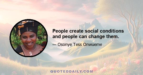 People create social conditions and people can change them.