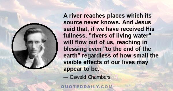 A river reaches places which its source never knows. And Jesus said that, if we have received His fullness, rivers of living water will flow out of us, reaching in blessing even to the end of the earth regardless of how 