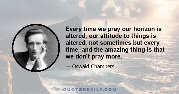 Every time we pray our horizon is altered, our attitude to things is altered, not sometimes but every time, and the amazing thing is that we don't pray more.