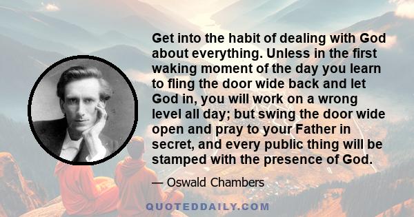 Get into the habit of dealing with God about everything. Unless in the first waking moment of the day you learn to fling the door wide back and let God in, you will work on a wrong level all day; but swing the door wide 