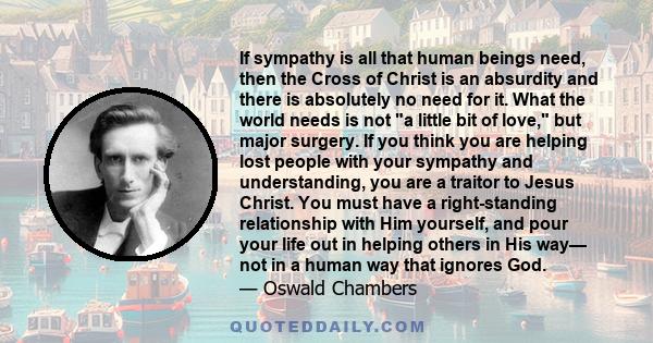 If sympathy is all that human beings need, then the Cross of Christ is an absurdity and there is absolutely no need for it. What the world needs is not a little bit of love, but major surgery. If you think you are