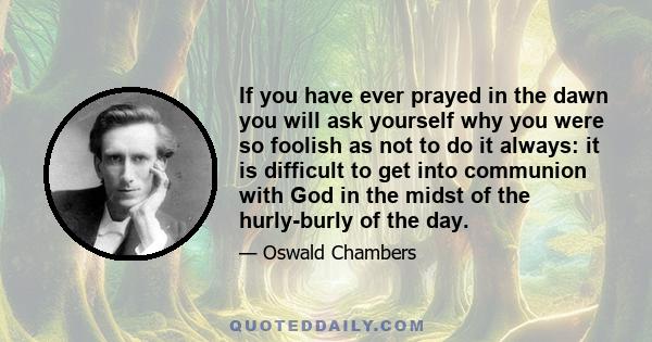 If you have ever prayed in the dawn you will ask yourself why you were so foolish as not to do it always: it is difficult to get into communion with God in the midst of the hurly-burly of the day.