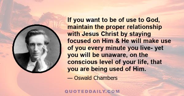 If you want to be of use to God, maintain the proper relationship with Jesus Christ by staying focused on Him & He will make use of you every minute you live- yet you will be unaware, on the conscious level of your