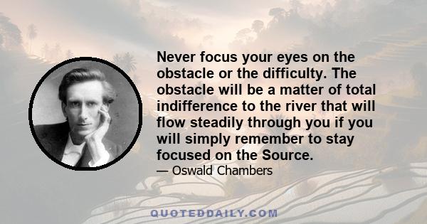 Never focus your eyes on the obstacle or the difficulty. The obstacle will be a matter of total indifference to the river that will flow steadily through you if you will simply remember to stay focused on the Source.