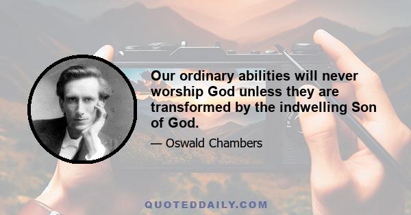 Our ordinary abilities will never worship God unless they are transformed by the indwelling Son of God.