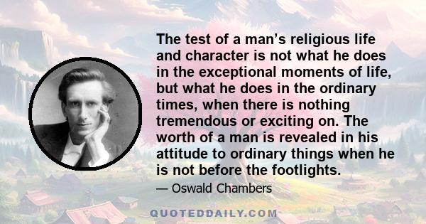 The test of a man’s religious life and character is not what he does in the exceptional moments of life, but what he does in the ordinary times, when there is nothing tremendous or exciting on. The worth of a man is