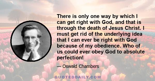 There is only one way by which I can get right with God, and that is through the death of Jesus Christ. I must get rid of the underlying idea that I can ever be right with God because of my obedience. Who of us could