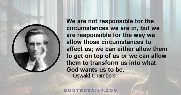 We are not responsible for the circumstances we are in, but we are responsible for the way we allow those circumstances to affect us; we can either allow them to get on top of us or we can allow them to transform us