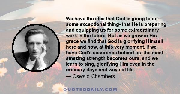 We have the idea that God is going to do some exceptional thing- that He is preparing and equipping us for some extraordinary work in the future. But as we grow in His grace we find that God is glorifying Himself here