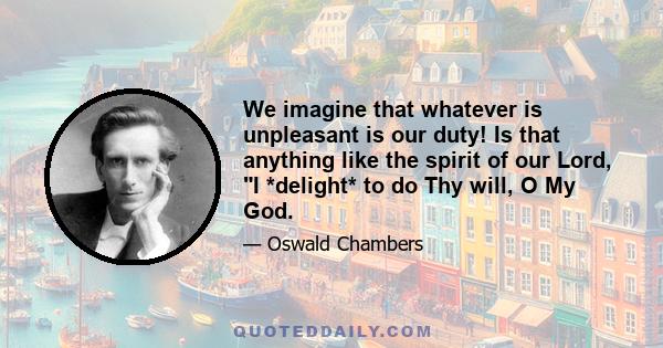 We imagine that whatever is unpleasant is our duty! Is that anything like the spirit of our Lord, I *delight* to do Thy will, O My God.