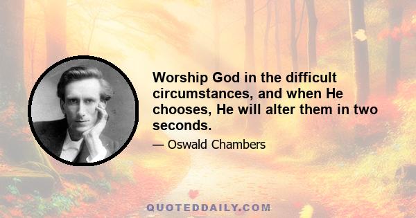 Worship God in the difficult circumstances, and when He chooses, He will alter them in two seconds.