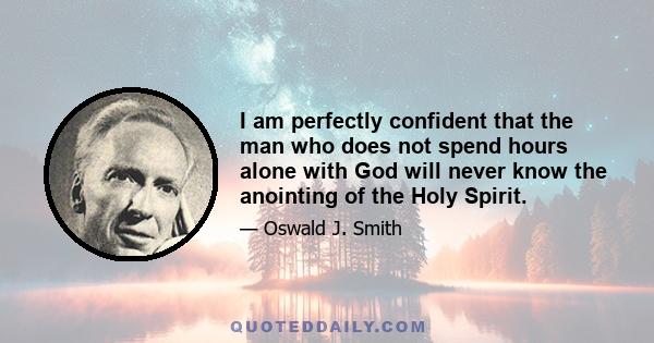 I am perfectly confident that the man who does not spend hours alone with God will never know the anointing of the Holy Spirit.