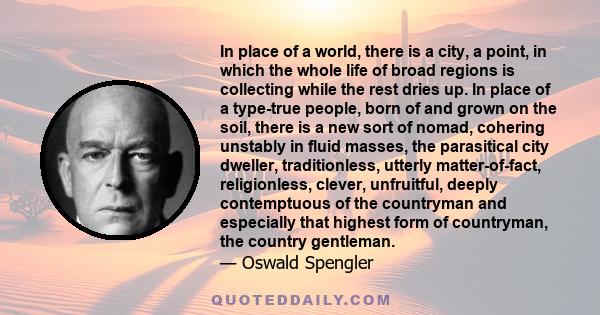 In place of a world, there is a city, a point, in which the whole life of broad regions is collecting while the rest dries up. In place of a type-true people, born of and grown on the soil, there is a new sort of nomad, 