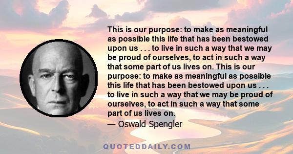 This is our purpose: to make as meaningful as possible this life that has been bestowed upon us . . . to live in such a way that we may be proud of ourselves, to act in such a way that some part of us lives on. This is