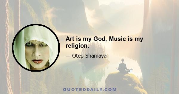 Art is my God, Music is my religion.