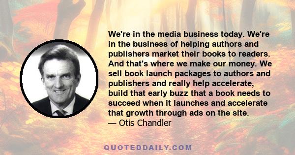 We're in the media business today. We're in the business of helping authors and publishers market their books to readers. And that's where we make our money. We sell book launch packages to authors and publishers and