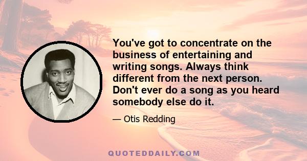 You've got to concentrate on the business of entertaining and writing songs. Always think different from the next person. Don't ever do a song as you heard somebody else do it.